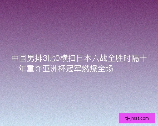中国男排3比0横扫日本六战全胜时隔十年重夺亚洲杯冠军燃爆全场 🏐🇨🇳